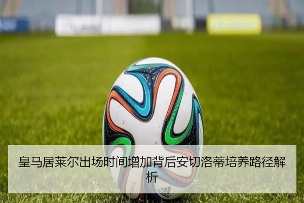 皇马居莱尔出场时间增加背后安切洛蒂培养路径解析