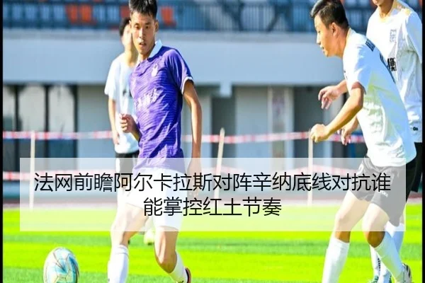 法网前瞻阿尔卡拉斯对阵辛纳底线对抗谁能掌控红土节奏