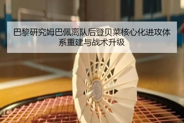 巴黎研究姆巴佩离队后登贝莱核心化进攻体系重建与战术升级